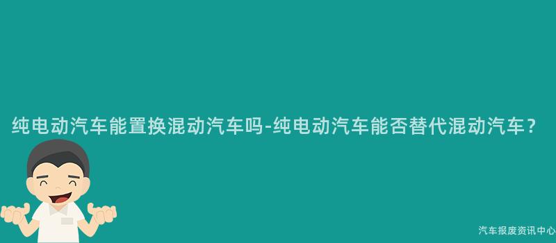 纯电动汽车能置换混动汽车吗-纯电动汽车能否替代混动汽车？