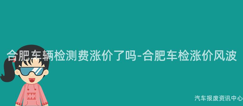 合肥车辆检测费涨价了吗-合肥车检涨价风波