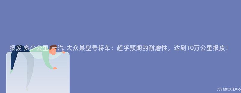 报废 多少公里-一汽-大众某型号轿车：超乎预期的耐磨性，达到10万公里报废！