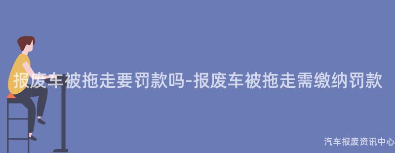 报废车被拖走要罚款吗-报废车被拖走需缴纳罚款