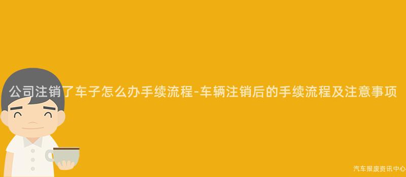 公司注销了车子怎么办手续流程-车辆注销后的手续流程及注意事项