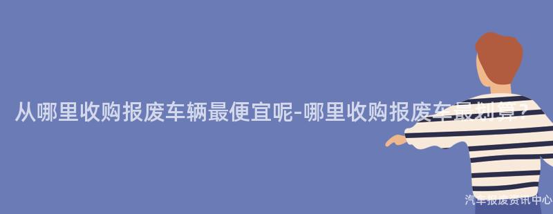 从哪里收购报废车辆最便宜呢-哪里收购报废车最划算？