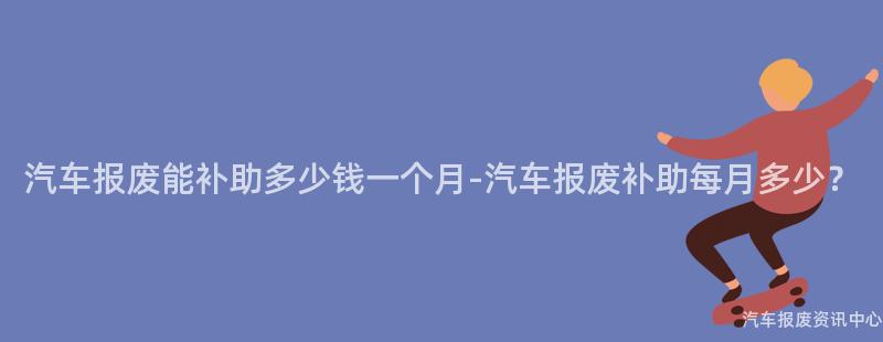 汽车报废能补助多少钱一个月-汽车报废补助每月多少？