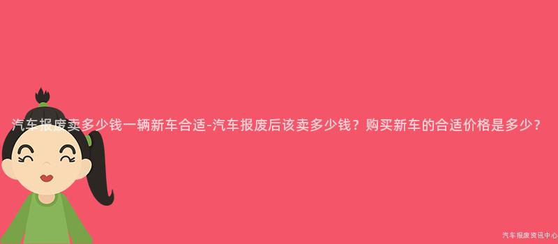 汽车报废卖多少钱一辆新车合适-汽车报废后该卖多少钱？购买新车的合适价格是多少？