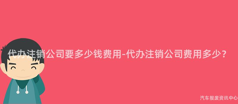 代办注销公司要多少钱费用-代办注销公司费用多少？