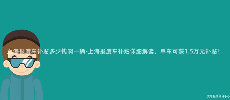 上海报废车补贴多少钱啊一辆-上海报废车补贴详细解读，单车可获1.5万元补贴！