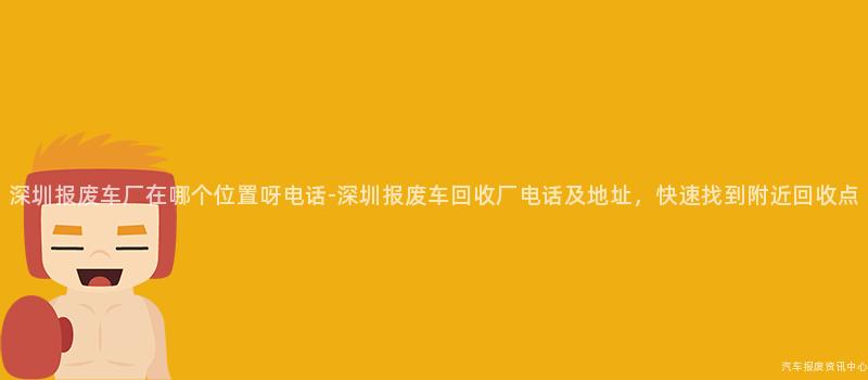 深圳报废车厂在哪个位置呀电话-深圳报废车回收厂电话及地址，快速找到附近回收点