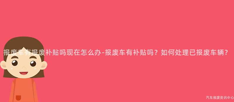 报废车有报废补贴吗现在怎么办-报废车有补贴吗？如何处理已报废车辆？