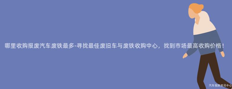 哪里收购报废汽车废铁最多-寻找最佳废旧车与废铁收购中心，找到市场最高收购价格！