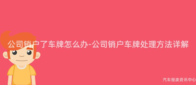 公司销户了车牌怎么办-公司销户车牌处理方法详解