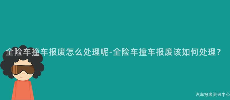 全险车撞车报废怎么处理呢-全险车撞车报废该如何处理？