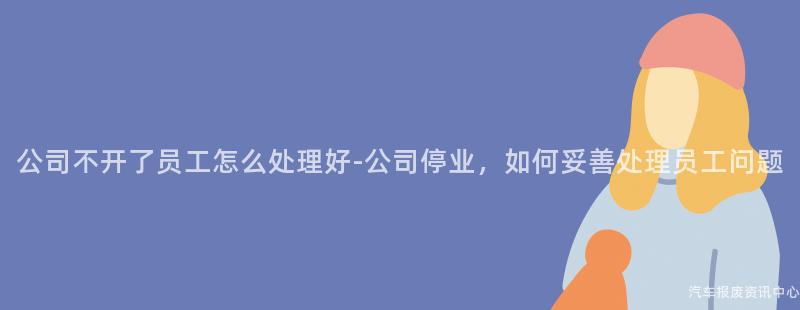 公司不开了员工怎么处理好-公司停业，如何妥善处理员工问题