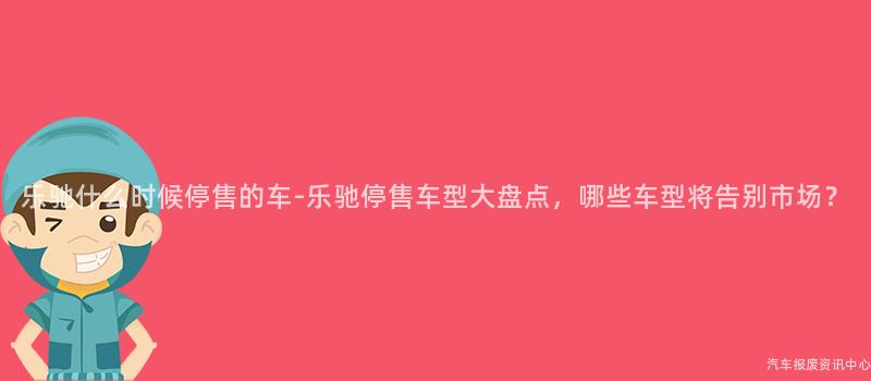 乐驰什么时候停售的车-乐驰停售车型大盘点，哪些车型将告别市场？