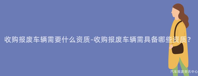 收购报废车辆需要什么资质-收购报废车辆需具备哪些资质？
