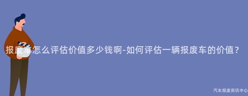 报废车怎么评估价值多少钱啊-如何评估一辆报废车的价值？