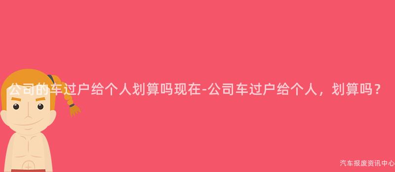 公司的车过户给个人划算吗现在-公司车过户给个人，划算吗？