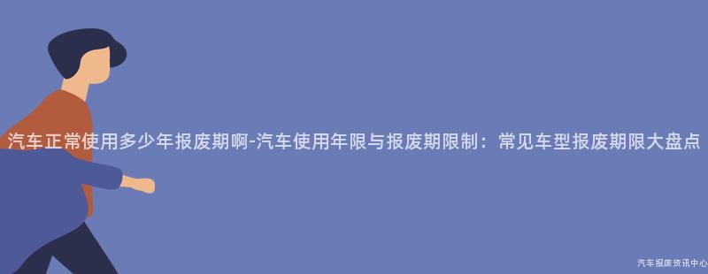 汽车正常使用多少年报废期啊-汽车使用年限与报废期限制：常见车型报废期限大盘点