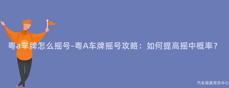 粤a车牌怎么摇号-粤A车牌摇号攻略：如何提高摇中概率？