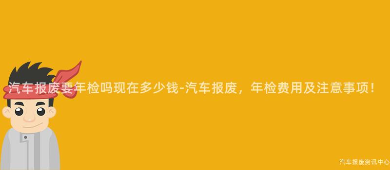 汽车报废要年检吗现在多少钱-汽车报废，年检费用及注意事项！