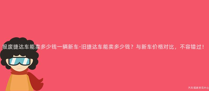 报废捷达车能卖多少钱一辆新车-旧捷达车能卖多少钱？与新车价格对比，不容错过！