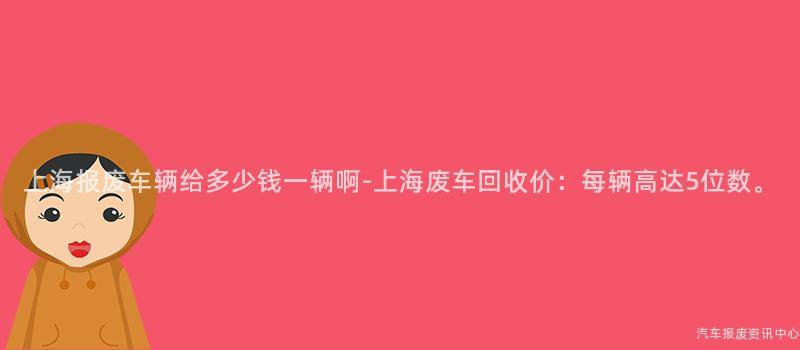 上海报废车辆给多少钱一辆啊-上海废车回收价：每辆高达5位数。