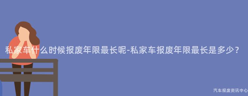 私家车什么时候报废年限最长呢-私家车报废年限最长是多少？