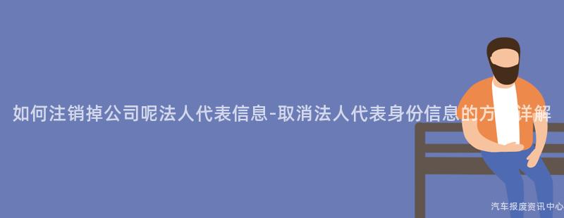 如何注销掉公司呢法人代表信息-取消法人代表身份信息的方法详解