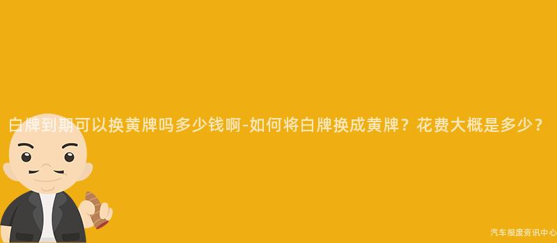白牌到期可以换黄牌吗多少钱啊-如何将白牌换成黄牌？花费大概是多少？
