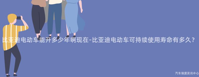 比亚迪电动车能开多少年啊现在-比亚迪电动车可持续使用寿命有多久？