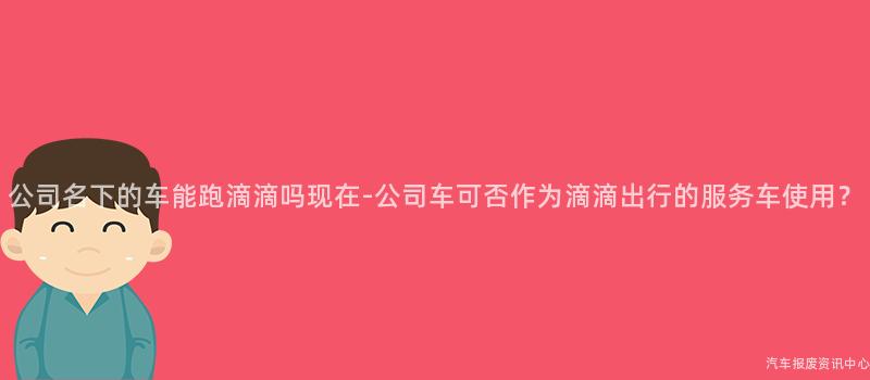 公司名下的车能跑滴滴吗现在-公司车可否作为滴滴出行的服务车使用？