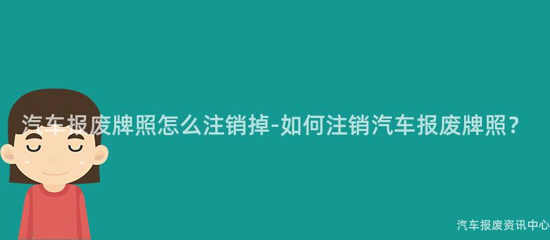 汽车报废牌照怎么注销掉-如何注销汽车报废牌照？