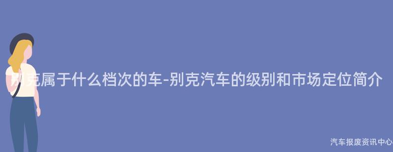 别克属于什么档次的车-别克汽车的级别和市场定位简介