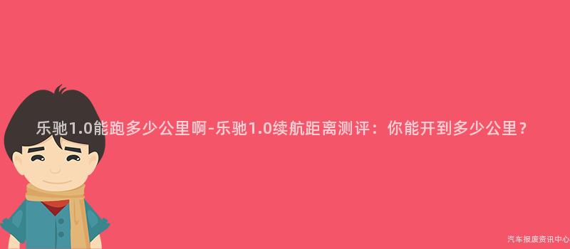 乐驰1.0能跑多少公里啊-乐驰1.0续航距离测评：你能开到多少公里？