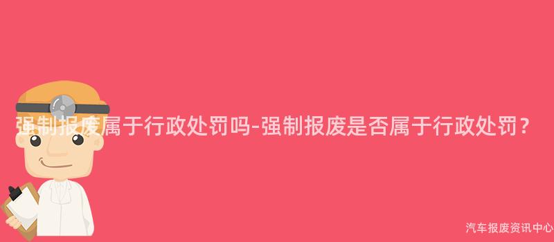 强制报废属于行政处罚吗-强制报废是否属于行政处罚？