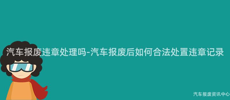 汽车报废违章处理吗-汽车报废后如何合法处置违章记录