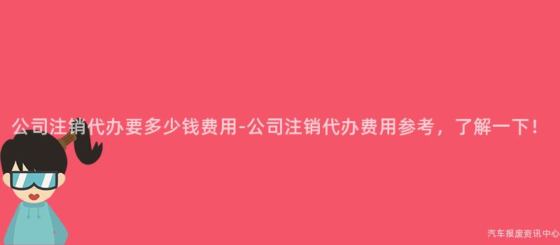 公司注销代办要多少钱费用-公司注销代办费用参考，了解一下！