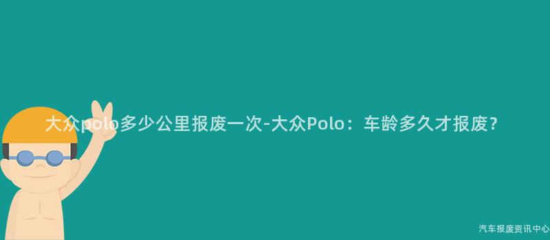 大众polo多少公里报废一次-大众Polo：车龄多久才报废？