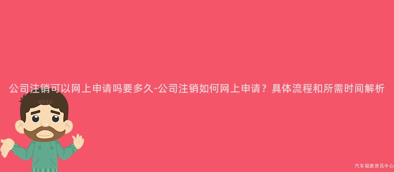 公司注销可以网上申请吗要多久-公司注销如何网上申请？具体流程和所需时间解析
