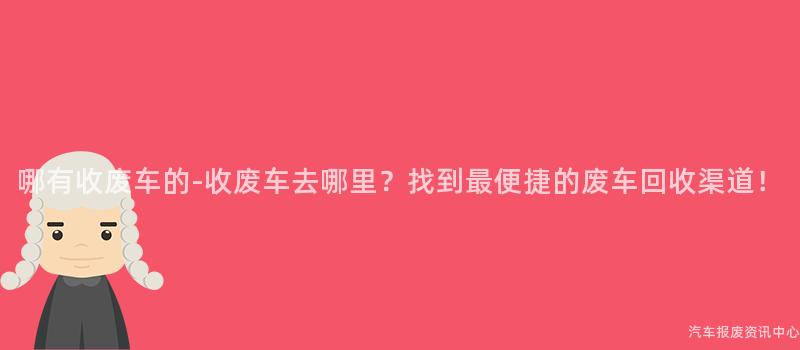 哪有收废车的-收废车去哪里？找到最便捷的废车回收渠道！