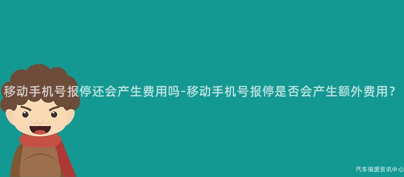 移动手机号报停还会产生费用吗-移动手机号报停是否会产生额外费用？