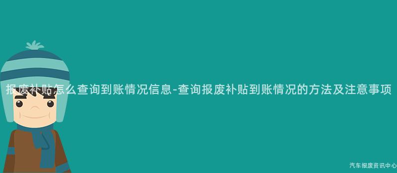 报废补贴怎么查询到账情况信息-查询报废补贴到账情况的方法及注意事项