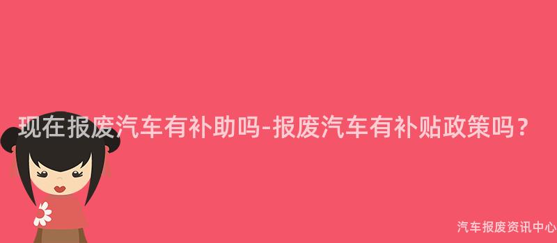 现在报废汽车有补助吗-报废汽车有补贴政策吗？
