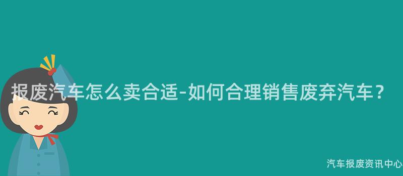 报废汽车怎么卖合适-如何合理销售废弃汽车？