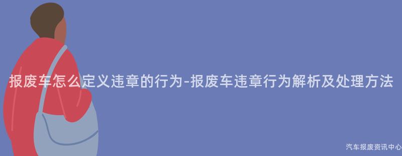 报废车怎么定义违章的行为-报废车违章行为解析及处理方法