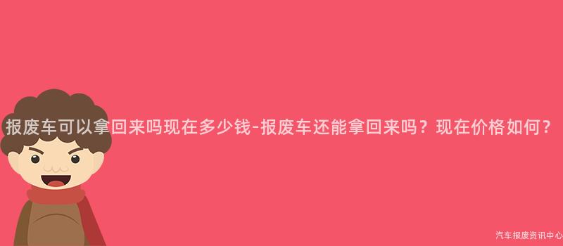 报废车可以拿回来吗现在多少钱-报废车还能拿回来吗？现在价格如何？