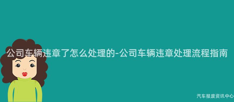 公司车辆违章了怎么处理的-公司车辆违章处理流程指南