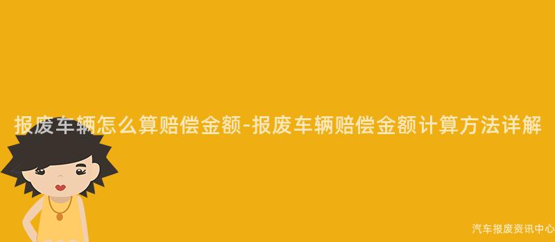 报废车辆怎么算赔偿金额-报废车辆赔偿金额计算方法详解