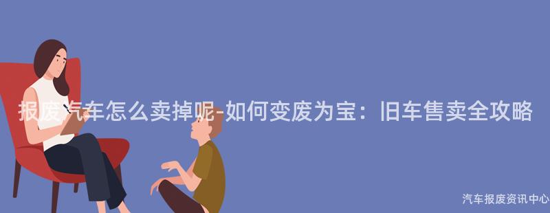 报废汽车怎么卖掉呢-如何变废为宝：旧车售卖全攻略