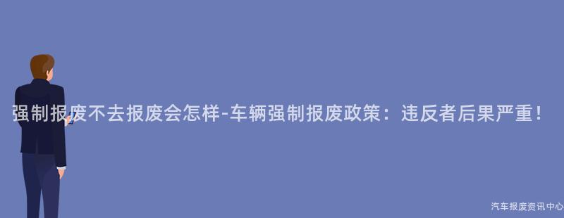 强制报废不去报废会怎样-车辆强制报废政策：违反者后果严重！