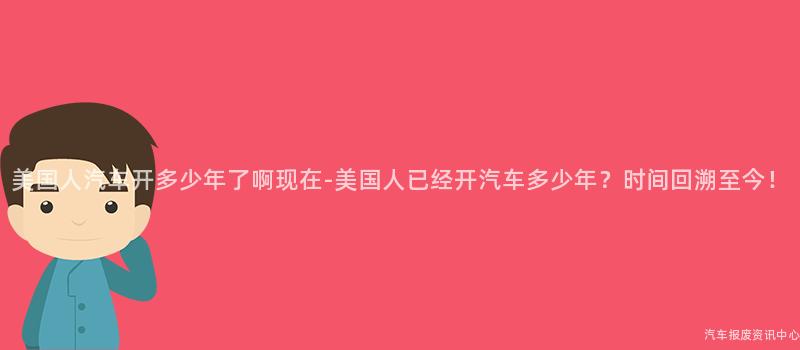 美国人汽车开多少年了啊现在-美国人已经开汽车多少年？时间回溯至今！